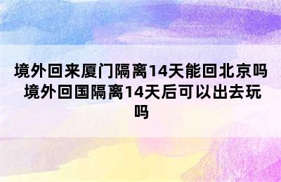 境外回来厦门隔离14天能回北京吗 境外回国隔离14天后可以出去玩吗